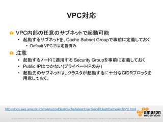 VPC対応	
!   VPC内部の任意のサブネットで起動可能
•  起動するサブネットを、Cache Subnet Groupで事前に定義しておく
•  Default VPCでは定義済み

!   注意
•  起動するノードに適用する Security Groupを事前に定義しておく
•  Public IPはつかない(プライベートIPのみ)
•  起動先のサブネットは、クラスタが起動するに十分なCIDRブロックを
用意しておく。

http://docs.aws.amazon.com/AmazonElastiCache/latest/UserGuide/ElastiCacheAndVPC.html　	
© 2013 Amazon.com, Inc. and its affiliates. All rights reserved. May not be copied, modified or distributed in whole or in part without the express consent of Amazon.com, Inc.

 