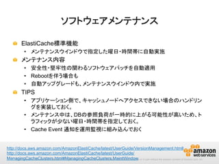 ソフトウェアメンテナンス	
!   ElastiCache標準機能
•  メンテナンスウインドウで指定した曜日・時間帯に自動実施

!   メンテナンス内容
•  安全性・堅牢性の関わるソフトウェアパッチを自動適用
•  Rebootを伴う場合も
•  自動アップグレードも、メンテナンスウインドウ内で実施

!   TIPS
•  アプリケーション側で、キャッシュノードへアクセスできない場合のハンドリン
グを実装しておく。
•  メンテナンス中は、DBの参照負荷が一時的に上がる可能性が高いため、ト
ラフィックが少ない曜日・時間帯を指定しておく。
•  Cache Event 通知を運用監視に組み込んでおく 	
http://docs.aws.amazon.com/AmazonElastiCache/latest/UserGuide/VersionManagement.htmll
http://docs.aws.amazon.com/AmazonElastiCache/latest/UserGuide/
ManagingCacheClusters.html#ManagingCacheClusters.MaintWindow 	
 in part without the express consent of Amazon.com, Inc.
© 2013 Amazon.com, Inc. and its affiliates. All rights reserved. May not be copied, modified or distributed in whole or

 