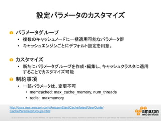 設定パラメータのカスタマイズ	
!   パラメータグループ
•  複数のキャッシュノードに一括適用可能なパラメータ群
•  キャッシュエンジンごとにデフォルト設定を用意。

!   カスタマイズ
•  新たにパラメータグループを作成・編集し、キャッシュクラスタに適用
することでカスタマイズ可能

!   制約事項
•  一部パラメータは、変更不可
•  memcached: max_cache_memory, num_threads
•  redis: maxmemory
http://docs.aws.amazon.com/AmazonElastiCache/latest/UserGuide/
CacheParameterGroups.html 	
© 2013 Amazon.com, Inc. and its affiliates. All rights reserved. May not be copied, modified or distributed in whole or in part without the express consent of Amazon.com, Inc.

 
