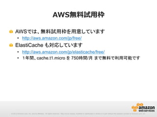 AWS無料料試⽤用枠
!   AWSでは、無料試用枠を用意しています
•  http://aws.amazon.com/jp/free/　

!   ElastiCache も対応しています
•  http://aws.amazon.com/jp/elasticache/free/
•  １年間、cache.t1.micro を 750時間/月 まで無料で利用可能です

© 2013 Amazon.com, Inc. and its affiliates. All rights reserved. May not be copied, modified or distributed in whole or in part without the express consent of Amazon.com, Inc.

 