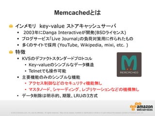 Memcachedとは
!   インメモリ　key-value ストアキャッシュサーバ
§  2003年にDanga Interactiveが開発(BSDライセンス)
§  ブログサービス「Live Journal」の負荷対策用に作られたもの
§  多くのサイトで採用 (YouTube, Wikipedia, mixi, etc. )

!   特徴
§  KVSのデファクトスタンダードプロトコル
•  Key-valueのシンプルなデータ構造
•  Telnetでも操作可能
§  主要機能のみのシンプルな機能
•  アクセス制御などのセキュリティ機能無し
•  マスタノード、シャーディング、レプリケーションなどの機構無し
•  データ削除は明示的、期限、LRUの3方式

© 2013 Amazon.com, Inc. and its affiliates. All rights reserved. May not be copied, modified or distributed in whole or in part without the express consent of Amazon.com, Inc.

 