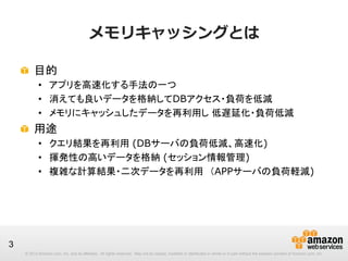 メモリキャッシングとは
!   目的
•  アプリを高速化する手法の一つ
•  消えても良いデータを格納してDBアクセス・負荷を低減
•  メモリにキャッシュしたデータを再利用し 低遅延化・負荷低減

!   用途
•  クエリ結果を再利用 (DBサーバの負荷低減、高速化)
•  揮発性の高いデータを格納 (セッション情報管理)
•  複雑な計算結果・二次データを再利用　（APPサーバの負荷軽減)

3
© 2013 Amazon.com, Inc. and its affiliates. All rights reserved. May not be copied, modified or distributed in whole or in part without the express consent of Amazon.com, Inc.

 
