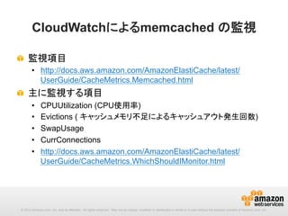 CloudWatchによるmemcached の監視	
!   監視項目
•  http://docs.aws.amazon.com/AmazonElastiCache/latest/
UserGuide/CacheMetrics.Memcached.html

!   主に監視する項目
• 
• 
• 
• 
• 

CPUUtilization (CPU使用率)
Evictions ( キャッシュメモリ不足によるキャッシュアウト発生回数)
SwapUsage
CurrConnections
http://docs.aws.amazon.com/AmazonElastiCache/latest/
UserGuide/CacheMetrics.WhichShouldIMonitor.html 	

© 2013 Amazon.com, Inc. and its affiliates. All rights reserved. May not be copied, modified or distributed in whole or in part without the express consent of Amazon.com, Inc.

 
