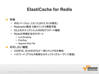 ElastiCache for Redis	
!   特徴
• 
• 
• 
• 

対応バージョン: 2.6.13 (2013.10.30現在)
Replication構成 も数クリックで構築可能
S3上のスナップショット(RDB)プリロード機能
Redisの特徴をほぼサポート
•  Lua Scripting
•  Pub/Sub
•  Append Only File

!   対応しない機能
•  CONFIG, SLAVEOFなど一部コマンドのみ無効
•  パスワード (アクセス制御はセキュリティグループにて実施)

© 2013 Amazon.com, Inc. and its affiliates. All rights reserved. May not be copied, modified or distributed in whole or in part without the express consent of Amazon.com, Inc.

 