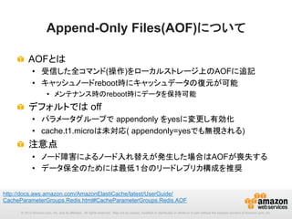 Append-Only Files(AOF)について	
!   AOFとは
•  受信した全コマンド(操作)をローカルストレージ上のAOFに追記
•  キャッシュノードreboot時にキャッシュデータの復元が可能
•  メンテナンス時のreboot時にデータを保持可能

!   デフォルトでは off
•  パラメータグループで appendonly をyesに変更し有効化
•  cache.t1.microは未対応( appendonly=yesでも無視される)

!   注意点
•  ノード障害によるノード入れ替えが発生した場合はAOFが喪失する
•  データ保全のためには最低１台のリードレプリカ構成を推奨
http://docs.aws.amazon.com/AmazonElastiCache/latest/UserGuide/
CacheParameterGroups.Redis.html#CacheParameterGroups.Redis.AOF 	
© 2013 Amazon.com, Inc. and its affiliates. All rights reserved. May not be copied, modified or distributed in whole or in part without the express consent of Amazon.com, Inc.

 