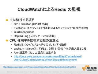 CloudWatchによるRedis の監視	
!   主に監視する項目
• 
• 
• 
• 

CPUUtilization (CPU使用率)
Evictions ( キャッシュメモリ不足によるキャッシュアウト発生回数)
CurrConnections
Replica Lag ( レプリケーション遅延)

!   CPU 使用率を監視する際の注意点
• 
• 
• 
• 

Redisは シングルスレッドなので、1コアで動作
cache.m1.xlarge(4コア)だと、 25% (100% / 4) が最大値となる
Alert設定時には、上記点に注意する
http://docs.aws.amazon.com/AmazonElastiCache/latest/
UserGuide/CacheMetrics.WhichShouldIMonitor.html 	

http://docs.aws.amazon.com/AmazonElastiCache/latest/UserGuide/CacheMetrics.html　	
© 2013 Amazon.com, Inc. and its affiliates. All rights reserved. May not be copied, modified or distributed in whole or in part without the express consent of Amazon.com, Inc.

 