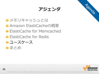 アジェンダ
!
!
!
!
!
!

  メモリキャッシュとは
  Amazon  ElastiCacheの概要
  ElastiCache  for  Memcached
  ElastiCache  for  Redis
  ユースケース
  まとめ

48
© 2013 Amazon.com, Inc. and its affiliates. All rights reserved. May not be copied, modified or distributed in whole or in part without the express consent of Amazon.com, Inc.

 