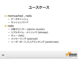 ユースケース
!   memcached  ,  redis
•  データキャッシュ
•  セッションストア

!   redis
• 
• 
• 
• 
• 

分散カウンター  (atomic  counter)
リアルタイム・メトリック  (bitmaps)
キュー  (lists)
メッセージング  (pub/sub)
リーダーボード,スコアランキング  (sorted  sets)

49
© 2013 Amazon.com, Inc. and its affiliates. All rights reserved. May not be copied, modified or distributed in whole or in part without the express consent of Amazon.com, Inc.

 
