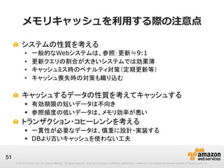 メモリキャッシュを利利⽤用する際の注意点
!   システムの性質を考える
• 
• 
• 
• 

一般的なWebシステムは、参照：更新≒9:1
更新クエリの割合が大きいシステムでは効果薄
キャッシュミス時のペナルティ対策（定期更新等）
キャッシュ喪失時の対策も織り込む
•  ログインし直し、DB負荷増、等への対策

!   キャッシュするデータの性質を考えてキャッシュする
§  有効期限の短いデータは不向き
§  参照頻度の低いデータは、メモリ効率が悪い

!   トランザクション・コヒーレンシを考える
§  一貫性が必要なデータは、慎重に設計・実装する
§  DBより古いキャッシュを使わない工夫
51
© 2013 Amazon.com, Inc. and its affiliates. All rights reserved. May not be copied, modified or distributed in whole or in part without the express consent of Amazon.com, Inc.

 