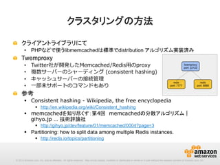 クラスタリングの方法	
!   クライアントライブラリにて
•  PHPなどで使うlibmemcachedは標準でdistribution アルゴリズム実装済み

!

Twemproxy
• 
• 
• 
• 

Twitter社が開発したMemcached/Redis⽤用のproxy
複数サーバーのシャーディング  (consistent  hashing)
キャッシュサーバーの接続管理理
⼀一部未サポートのコマンドもあり

!   参考
§  Consistent hashing - Wikipedia, the free encyclopedia
§  http://en.wikipedia.org/wiki/Consistent_hashing

§  memcachedを知り尽くす：第4回　memcachedの分散アルゴリズム｜
gihyo.jp … 技術評論社
§  http://gihyo.jp/dev/feature/01/memcached/0004?page=3

§  Partitioning: how to split data among multiple Redis instances.
§  http://redis.io/topics/partitioning

© 2013 Amazon.com, Inc. and its affiliates. All rights reserved. May not be copied, modified or distributed in whole or in part without the express consent of Amazon.com, Inc.

 