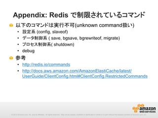 Appendix: Redis で制限されているコマンド
!   以下のコマンドは実行不可(unknown command扱い)
• 
• 
• 
• 

設定系 (config, slaveof)
データ制御系 ( save, bgsave, bgrewriteof, migrate)
プロセス制御系( shutdown)
debug

!   参考
•  http://redis.io/commands
•  http://docs.aws.amazon.com/AmazonElastiCache/latest/
UserGuide/ClientConfig.html#ClientConfig.RestrictedCommands　

© 2013 Amazon.com, Inc. and its affiliates. All rights reserved. May not be copied, modified or distributed in whole or in part without the express consent of Amazon.com, Inc.

 