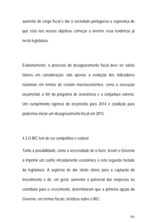 102 
 
aumento de carga fiscal e dar à sociedade portuguesa a esperança de
que está nos nossos objetivos começar a inverter essa tendência já
nesta legislatura.
Evidentemente, o processo do desagravamento fiscal deve ter vários
fatores em consideração: não apenas a evolução dos indicadores
nacionais em termos do cenário macroeconómico, como a execução
orçamental, o fim do programa de assistência e a conjuntura externa.
Um cumprimento rigoroso do orçamento para 2014 é condição para
podermos iniciar um desagravamento fiscal em 2015.
4.3 O IRC tem de ser competitivo e estável
Tanto a possibilidade, como a necessidade de o fazer, levam o Governo
a imprimir um cunho vincadamente económico a esta segunda metade
da legislatura. A urgência de dar sinais claros para a captação do
investimento e de, em geral, aumentar o potencial das empresas no
contributo para o crescimento, determinaram que a primeira opção do
Governo, em termos fiscais, incidisse sobre o IRC:
 