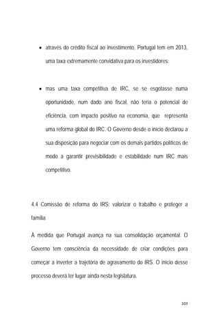 103 
 
 através do crédito fiscal ao investimento, Portugal tem em 2013,
uma taxa extremamente convidativa para os investidores;
 mas uma taxa competitiva de IRC, se se esgotasse numa
oportunidade, num dado ano fiscal, não teria o potencial de
eficiência, com impacto positivo na economia, que representa
uma reforma global do IRC. O Governo desde o início declarou a
sua disposição para negociar com os demais partidos políticos de
modo a garantir previsibilidade e estabilidade num IRC mais
competitivo.
4.4 Comissão de reforma do IRS: valorizar o trabalho e proteger a
família
À medida que Portugal avança na sua consolidação orçamental. O
Governo tem consciência da necessidade de criar condições para
começar a inverter a trajetória de agravamento do IRS. O início desse
processo deverá ter lugar ainda nesta legislatura.
 