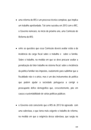 104 
 
 uma reforma do IRS é um processo técnico complexo, que implica
um trabalho aprofundado. Tal como sucedeu em 2013 com o IRC,
o Governo nomeará, no início do próximo ano, uma Comissão de
Reforma do IRS;
 entre as questões que essa Comissão deverá avaliar estão a da
incidência da carga fiscal sobre o trabalho e sobre a família.
Sobre o trabalho, na medida em que se deve procurar avaliar a
penalização do fator trabalho no sistema fiscal; sobre a incidência
da política familiar nos impostos, exatamente para sublinhar que a
fiscalidade não é o único, mas é um dos instrumentos de política
que podem ajudar a sociedade portuguesa a corrigir o
preocupante défice demográfico que, crescentemente, põe em
causa a sustentabilidade de várias políticas públicas;
 o Governo está consciente que o IRS de 2013 foi agravado com
uma sobretaxa, o que torna mais exigente o trabalho de reforma,
na medida em que a exigência dessa sobretaxa, que surgiu na
 