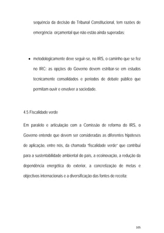 105 
 
sequência da decisão do Tribunal Constitucional, tem razões de
emergência orçamental que não estão ainda superadas;
 metodologicamente deve seguir-se, no IRS, o caminho que se fez
no IRC: as opções do Governo devem estribar-se em estudos
tecnicamente consolidados e períodos de debate público que
permitam ouvir e envolver a sociedade.
4.5 Fiscalidade verde
Em paralelo e articulação com a Comissão de reforma do IRS, o
Governo entende que devem ser consideradas as diferentes hipóteses
de aplicação, entre nós, da chamada “fiscalidade verde” que contribui
para a sustentabilidade ambiental do país, a ecoinovação, a redução da
dependência energética do exterior, a concretização de metas e
objectivos internacionais e a diversificação das fontes de receita;
 