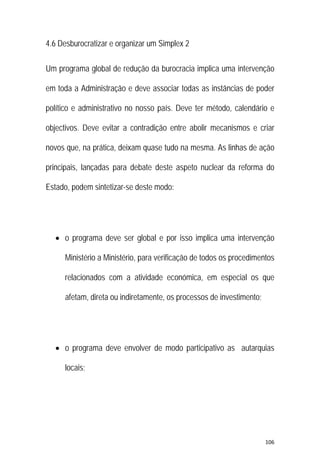 106 
 
4.6 Desburocratizar e organizar um Simplex 2
Um programa global de redução da burocracia implica uma intervenção
em toda a Administração e deve associar todas as instâncias de poder
político e administrativo no nosso país. Deve ter método, calendário e
objectivos. Deve evitar a contradição entre abolir mecanismos e criar
novos que, na prática, deixam quase tudo na mesma. As linhas de ação
principais, lançadas para debate deste aspeto nuclear da reforma do
Estado, podem sintetizar-se deste modo:
 o programa deve ser global e por isso implica uma intervenção
Ministério a Ministério, para verificação de todos os procedimentos
relacionados com a atividade económica, em especial os que
afetam, direta ou indiretamente, os processos de investimento;
 o programa deve envolver de modo participativo as autarquias
locais;
 