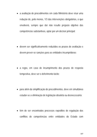 107 
 
 a avaliação de procedimentos em cada Ministério deve visar uma
redução de, pelo menos, 1/3 das intervenções obrigatórias, o que
envolverá, sempre que daí não resulte prejuízo objetivo das
competências substantivas, optar por um decisor principal;
 devem ser significativamente reduzidos os prazos de avaliação e
devem prever-se sanções para as entidades incumpridoras;
 a regra, em caso de incumprimento dos prazos de resposta
tempestiva, deve ser o deferimento tácito;
 para além da simplificação de procedimentos, deve em simultâneo
estudar-se a eliminação de legislação obsoleta ou desnecessária;
 têm de ser encontrados processos expeditos de regulação dos
conflitos de competências entre entidades do Estado com
 