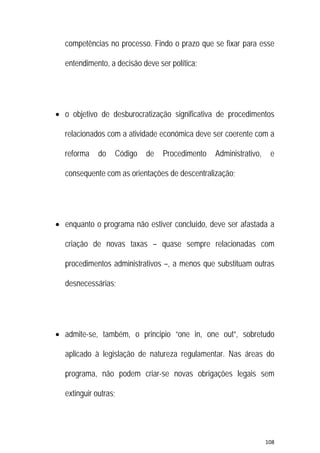 108 
 
competências no processo. Findo o prazo que se fixar para esse
entendimento, a decisão deve ser política;
 o objetivo de desburocratização significativa de procedimentos
relacionados com a atividade económica deve ser coerente com a
reforma do Código de Procedimento Administrativo, e
consequente com as orientações de descentralização;
 enquanto o programa não estiver concluído, deve ser afastada a
criação de novas taxas – quase sempre relacionadas com
procedimentos administrativos –, a menos que substituam outras
desnecessárias;
 admite-se, também, o principio “one in, one out”, sobretudo
aplicado à legislação de natureza regulamentar. Nas áreas do
programa, não podem criar-se novas obrigações legais sem
extinguir outras;
 