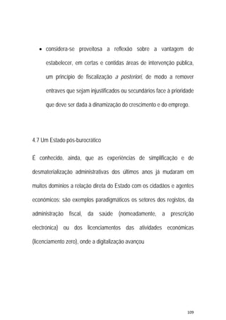 109 
 
 considera-se proveitosa a reflexão sobre a vantagem de
estabelecer, em certas e contidas áreas de intervenção pública,
um princípio de fiscalização a posteriori, de modo a remover
entraves que sejam injustificados ou secundários face à prioridade
que deve ser dada à dinamização do crescimento e do emprego.
4.7 Um Estado pós-burocrático
É conhecido, ainda, que as experiências de simplificação e de
desmaterialização administrativas dos últimos anos já mudaram em
muitos domínios a relação direta do Estado com os cidadãos e agentes
económicos: são exemplos paradigmáticos os setores dos registos, da
administração fiscal, da saúde (nomeadamente, a prescrição
electrónica) ou dos licenciamentos das atividades económicas
(licenciamento zero), onde a digitalização avançou
 