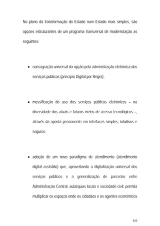 110 
 
No plano da transformação do Estado num Estado mais simples, são
opções estruturantes de um programa transversal de modernização as
seguintes:
 consagração universal da opção pela administração eletrónica dos
serviços públicos (princípio Digital por Regra);
 massificação do uso dos serviços públicos eletrónicos – na
diversidade dos atuais e futuros meios de acesso tecnológicos –,
através da aposta permanente em interfaces simples, intuitivos e
seguros;
 adoção de um novo paradigma de atendimento (atendimento
digital assistido) que, aproveitando a digitalização universal dos
serviços públicos e a generalização de parcerias entre
Administração Central, autarquias locais e sociedade civil, permita
multiplicar os espaços onde os cidadãos e os agentes económicos
 