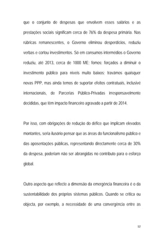 12 
 
que o conjunto de despesas que envolvem esses salários e as
prestações sociais significam cerca de 76% da despesa primária. Nas
rúbricas remanescentes, o Governo eliminou desperdícios, reduziu
verbas e cortou investimentos. Só em consumos intermédios o Governo
reduziu, até 2013, cerca de 1000 ME; fomos; forçados a diminuir o
investimento público para níveis muito baixos; travámos quaisquer
novas PPP, mas ainda temos de suportar efeitos contratuais, inclusivé
internacionais, de Parcerias Público-Privadas irresponsavelmente
decididas, que têm impacto financeiro agravado a partir de 2014.
Por isso, com obrigações de redução do défice que implicam elevados
montantes, seria ilusório pensar que as áreas do funcionalismo público e
das aposentações públicas, representando directamente cerca de 30%
da despesa, poderiam não ser abrangidas no contributo para o esforço
global.
Outro aspecto que reflecte a dimensão da emergência financeira é o da
sustentabilidade dos próprios sistemas públicos. Quando se critica ou
objecta, por exemplo, a necessidade de uma convergência entre as
 