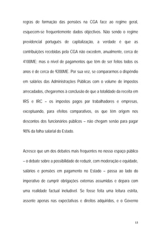 13 
 
regras de formação das pensões na CGA face ao regime geral,
esquecem-se frequentemente dados objectivos. Não sendo o regime
previdencial português de capitalização, a verdade é que as
contribuições recebidas pela CGA não excedem, anualmente, cerca de
4100ME; mas o nível de pagamentos que têm de ser feitos todos os
anos é de cerca de 9200ME. Por sua vez, se compararmos o dispêndio
em salários das Administrações Públicas com o volume de impostos
arrecadados, chegaremos à conclusão de que a totalidade da receita em
IRS e IRC – os impostos pagos por trabalhadores e empresas,
exceptuando, para efeitos comparativos, os que têm origem nos
descontos dos funcionários públicos – não chegam senão para pagar
90% da folha salarial do Estado.
Acresce que um dos debates mais frequentes no nosso espaço público
– o debate sobre a possibilidade de reduzir, com moderação e equidade,
salários e pensões em pagamento no Estado – passa ao lado do
imperativo de cumprir obrigações externas assumidas e depara com
uma realidade factual ineludível. Se fosse feita uma leitura estrita,
assente apenas nas expectativas e direitos adquiridos, e o Governo
 