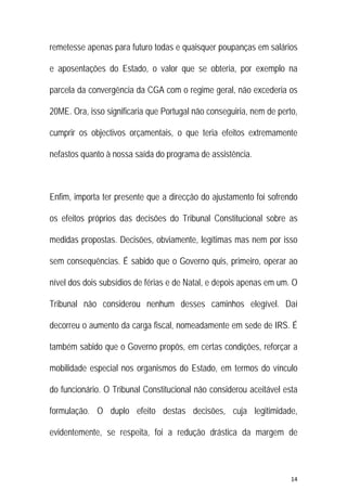 14 
 
remetesse apenas para futuro todas e quaisquer poupanças em salários
e aposentações do Estado, o valor que se obteria, por exemplo na
parcela da convergência da CGA com o regime geral, não excederia os
20ME. Ora, isso significaria que Portugal não conseguiria, nem de perto,
cumprir os objectivos orçamentais, o que teria efeitos extremamente
nefastos quanto à nossa saída do programa de assistência.
Enfim, importa ter presente que a direcção do ajustamento foi sofrendo
os efeitos próprios das decisões do Tribunal Constitucional sobre as
medidas propostas. Decisões, obviamente, legítimas mas nem por isso
sem consequências. É sabido que o Governo quis, primeiro, operar ao
nível dos dois subsídios de férias e de Natal, e depois apenas em um. O
Tribunal não considerou nenhum desses caminhos elegível. Daí
decorreu o aumento da carga fiscal, nomeadamente em sede de IRS. É
também sabido que o Governo propôs, em certas condições, reforçar a
mobilidade especial nos organismos do Estado, em termos do vínculo
do funcionário. O Tribunal Constitucional não considerou aceitável esta
formulação. O duplo efeito destas decisões, cuja legitimidade,
evidentemente, se respeita, foi a redução drástica da margem de
 