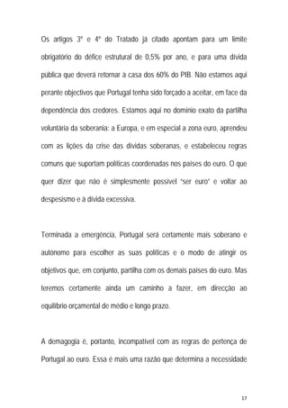 17 
 
Os artigos 3º e 4º do Tratado já citado apontam para um limite
obrigatório do défice estrutural de 0,5% por ano, e para uma dívida
pública que deverá retornar à casa dos 60% do PIB. Não estamos aqui
perante objectivos que Portugal tenha sido forçado a aceitar, em face da
dependência dos credores. Estamos aqui no domínio exato da partilha
voluntária da soberania: a Europa, e em especial a zona euro, aprendeu
com as lições da crise das dívidas soberanas, e estabeleceu regras
comuns que suportam políticas coordenadas nos países do euro. O que
quer dizer que não é simplesmente possível “ser euro” e voltar ao
despesismo e à dívida excessiva.
Terminada a emergência, Portugal será certamente mais soberano e
autónomo para escolher as suas políticas e o modo de atingir os
objetivos que, em conjunto, partilha com os demais países do euro. Mas
teremos certamente ainda um caminho a fazer, em direcção ao
equilíbrio orçamental de médio e longo prazo.
A demagogia é, portanto, incompatível com as regras de pertença de
Portugal ao euro. Essa é mais uma razão que determina a necessidade
 