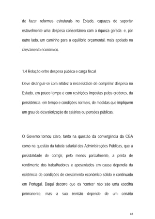 18 
 
de fazer reformas estruturais no Estado, capazes de suportar
estavelmente uma despesa consentânea com a riqueza gerada; e, por
outro lado, um caminho para o equilíbrio orçamental, mais apoiado no
crescimento económico.
1.4 Relação entre despesa pública e carga fiscal
Deve distinguir-se com nitidez a necessidade de comprimir despesa no
Estado, em pouco tempo e com restrições impostas pelos credores, da
persistência, em tempo e condições normais, de medidas que impliquem
um grau de desvalorização de salários ou pensões públicas.
O Governo tornou claro, tanto na questão da convergência da CGA
como na questão da tabela salarial das Administrações Públicas, que a
possibilidade de corrigir, pelo menos parcialmente, a perda de
rendimento dos trabalhadores e aposentados em causa dependia da
existência de condições de crescimento económico sólido e continuado
em Portugal. Daqui decorre que os “cortes” não são uma escolha
permanente, mas a sua revisão depende de um cenário
 
