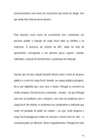 19 
 
macroeconómico com níveis de crescimento que temos de atingir, mas
que ainda não estão ao nosso alcance.
Para alcançar esses níveis de crescimento será, certamente, um
precioso auxiliar a redução da carga fiscal sobre as famílias e as
empresas. O processo da reforma do IRC, ainda no ciclo do
ajustamento, corresponde a um primeiro passo urgente, visando,
sobretudo, a atracão de investimento e a promoção do emprego.
Sucede que há uma relação bastante directa entre o nível de despesa
pública e o nível de carga fiscal. Amiúde, no espaço público português,
dá-se por adquirido que, num caso e noutro, Portugal se encontra na
média europeia. Daí decorreria a conclusão – ilusória – de que Portugal
não teria um problema com a despesa, nem teria um problema com a
carga fiscal. No entanto, se incluirmos nos comparativos o indicador que
mede em paridade de poder de compra – ou seja, mede despesa e
carga fiscal portuguesas tendo em atenção o nosso nível de vida – a
conclusão pode ser diferente. Neste enquadramento, Portugal tem uma
 