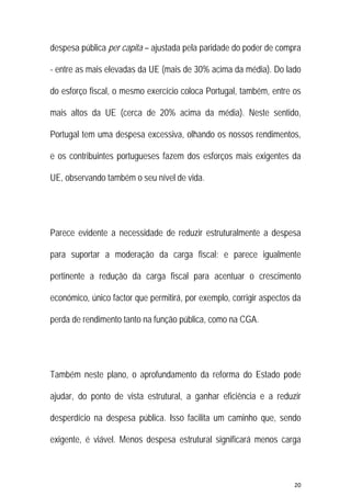 20 
 
despesa pública per capita – ajustada pela paridade do poder de compra
- entre as mais elevadas da UE (mais de 30% acima da média). Do lado
do esforço fiscal, o mesmo exercício coloca Portugal, também, entre os
mais altos da UE (cerca de 20% acima da média). Neste sentido,
Portugal tem uma despesa excessiva, olhando os nossos rendimentos,
e os contribuintes portugueses fazem dos esforços mais exigentes da
UE, observando também o seu nível de vida.
Parece evidente a necessidade de reduzir estruturalmente a despesa
para suportar a moderação da carga fiscal; e parece igualmente
pertinente a redução da carga fiscal para acentuar o crescimento
económico, único factor que permitirá, por exemplo, corrigir aspectos da
perda de rendimento tanto na função pública, como na CGA.
Também neste plano, o aprofundamento da reforma do Estado pode
ajudar, do ponto de vista estrutural, a ganhar eficiência e a reduzir
desperdício na despesa pública. Isso facilita um caminho que, sendo
exigente, é viável. Menos despesa estrutural significará menos carga
 