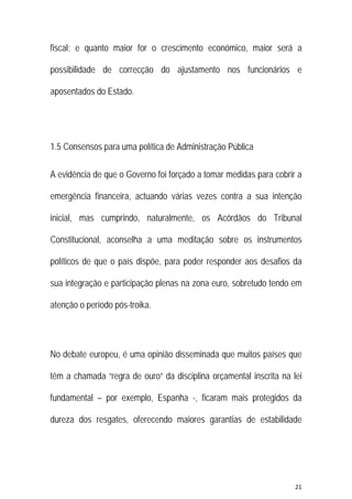 21 
 
fiscal; e quanto maior for o crescimento económico, maior será a
possibilidade de correcção do ajustamento nos funcionários e
aposentados do Estado.
1.5 Consensos para uma política de Administração Pública
A evidência de que o Governo foi forçado a tomar medidas para cobrir a
emergência financeira, actuando várias vezes contra a sua intenção
inicial, mas cumprindo, naturalmente, os Acórdãos do Tribunal
Constitucional, aconselha a uma meditação sobre os instrumentos
políticos de que o país dispõe, para poder responder aos desafios da
sua integração e participação plenas na zona euro, sobretudo tendo em
atenção o período pós-troika.
No debate europeu, é uma opinião disseminada que muitos países que
têm a chamada “regra de ouro” da disciplina orçamental inscrita na lei
fundamental – por exemplo, Espanha -, ficaram mais protegidos da
dureza dos resgates, oferecendo maiores garantias de estabilidade
 