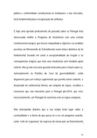 22 
 
política e conformidade constitucional às instituições e aos mercados,
facto fundamental para a recuperação da confiança.
É hoje uma questão praticamente do passado saber se Portugal teria
atravessado melhor o Programa de Assistência com uma revisão
constitucional cirúrgica, que tivesse enquadrado a vigência e as medidas
previstas no Memorando de Entendimento numa leitura dinâmica da lei
fundamental, levando em conta a excepcionalidade do resgate e as
consequências trágicas que teria uma insolvência sem imediato apoio
externo. Mas já não será uma questão irrelevante para o futuro saber se,
nomeadamente os Partidos do “arco da governabilidade”, estão
disponíveis para um esforço suplementar que permita tornar evidente, e
desprovido de controvérsia interna, um conjunto de regras, escolhas e
consensos que são relevantes para o Portugal pós-2014, que será,
necessariamente, um Portugal em coerência com as regras europeias.
Não antecipando debates que a seu tempo terão lugar sobre a
eventualidade e a forma do que possa vir a ser um programa cautelar,
como “rede de segurança” do regresso do nosso país ao financiamento
 