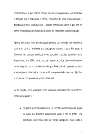 23 
 
em mercados, o que parece certo é que devemos procurar, por iniciativa
e decisão que é soberana e nossa, em nome de uma visão nacional –
decidida por nós, Portugueses -, alguns consensos sobre o que são as
linhas orientadoras do futuro do Estado, da economia e da sociedade.
Apesar do actual nível de crispação política ser elevado, em manifesto
contraste com a melhoria da percepção externa sobre Portugal, o
Governo, os partidos políticos e os parceiros sociais, deveriam estar
disponíveis, em 2014, para procurar alguns acordos que constituíssem
sinais inequívocos e consistentes de que Portugal não apenas superou
a emergência financeira, como está comprometido com o objectivo
europeu de redução da despesa estrutural.
Neste quadro, seria vantajoso para todos um entendimento em matérias
como as seguintes:
 no plano da lei fundamental, a constitucionalização da “regra
de ouro” da disciplina orçamental, após o fim do PAEF, em
pertinente coerência com as regras europeias. Não tendo o
 