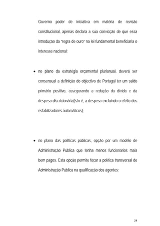 24 
 
Governo poder de iniciativa em matéria de revisão
constitucional, apenas declara a sua convicção de que essa
introdução da “regra de ouro” na lei fundamental beneficiaria o
interesse nacional;
 no plano da estratégia orçamental plurianual, deverá ser
consensual a definição do objectivo de Portugal ter um saldo
primário positivo, assegurando a redução da dívida e da
despesa discricionária(isto é, a despesa excluindo o efeito dos
estabilizadores automáticos);
 no plano das políticas públicas, opção por um modelo de
Administração Pública que tenha menos funcionários mais
bem pagos. Esta opção permite focar a política transversal de
Administração Pública na qualificação dos agentes;
 