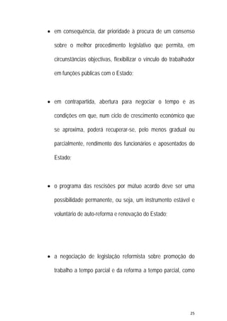 25 
 
 em consequência, dar prioridade à procura de um consenso
sobre o melhor procedimento legislativo que permita, em
circunstâncias objectivas, flexibilizar o vínculo do trabalhador
em funções públicas com o Estado;
 em contrapartida, abertura para negociar o tempo e as
condições em que, num ciclo de crescimento económico que
se aproxima, poderá recuperar-se, pelo menos gradual ou
parcialmente, rendimento dos funcionários e aposentados do
Estado;
 o programa das rescisões por mútuo acordo deve ser uma
possibilidade permanente, ou seja, um instrumento estável e
voluntário de auto-reforma e renovação do Estado;
 a negociação de legislação reformista sobre promoção do
trabalho a tempo parcial e da reforma a tempo parcial, como
 