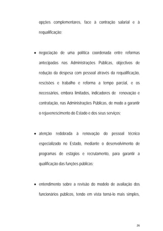 26 
 
opções complementares, face à contração salarial e à
requalificação;
 negociação de uma política coordenada entre reformas
antecipadas nas Administrações Públicas, objectivos de
redução da despesa com pessoal através da requalificação,
rescisões e trabalho e reforma a tempo parcial, e os
necessários, embora limitados, indicadores de renovação e
contratação, nas Administrações Públicas, de modo a garantir
o rejuvenescimento do Estado e dos seus serviços;
 atenção redobrada à renovação do pessoal técnico
especializado no Estado, mediante o desenvolvimento de
programas de estágios e recrutamento, para garantir a
qualificação das funções públicas;
 entendimento sobre a revisão do modelo de avaliação dos
funcionários públicos, tendo em vista torná-lo mais simples,
 