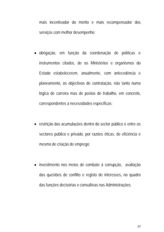 27 
 
mais incentivador do mérito e mais recompensador dos
serviços com melhor desempenho;
 obrigação, em função da coordenação de políticas e
instrumentos citados, de os Ministérios e organismos do
Estado estabelecerem, anualmente, com antecedência e
planeamento, os objectivos de contratação, não tanto numa
lógica de carreira mas de postos de trabalho, em concreto,
correspondentes a necessidades específicas;
 restrição das acumulações dentro do sector público e entre os
sectores público e privado, por razões éticas, de eficiência e
mesmo de criação de emprego;
 investimento nos meios de combate à corrupção, avaliação
das questões de conflito e registo de interesses, no quadro
das funções decisórias e consultivas nas Administrações.
 