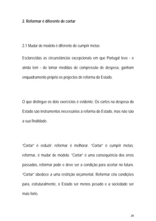 28 
 
2. Reformar é diferente de cortar
2.1 Mudar de modelo é diferente de cumprir metas
Esclarecidas as circunstâncias excepcionais em que Portugal teve - e
ainda tem - de tomar medidas de compressão de despesa, ganham
enquadramento próprio os projectos de reforma do Estado.
O que distingue os dois exercícios é evidente. Os cortes na despesa do
Estado são instrumentos necessários à reforma do Estado, mas não são
a sua finalidade.
“Cortar” é reduzir; reformar é melhorar. “Cortar” é cumprir metas;
reformar, é mudar de modelo. “Cortar” é uma consequência dos erros
passados, reformar pode e deve ser a condição para acertar no futuro.
“Cortar” obedece a uma restrição orçamental. Reformar cria condições
para, estruturalmente, o Estado ser menos pesado e a sociedade ser
mais forte.
 