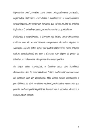 3 
 
importantes aqui previstas, para serem adequadamente pensadas,
negociadas, elaboradas, executadas e monitorizadas e acompanhadas
no seu impacto, devem ter um horizonte que vai até ao final da próxima
legislatura. O método proposto para reformar é o do gradualismo.
Deliberada e naturalmente, o Governo não incluiu, neste documento,
matérias que são essencialmente competência de outros órgãos de
soberania. Mesmo sobre temas que podem inscrever-se numa próxima
revisão constitucional, em que o Governo não dispõe de poder de
iniciativa, as referências são apenas de carácter político.
Ao lançar estas orientações, o Governo actua com humildade
democrática. Não há reformas de um Estado multisecular que comecem
ou terminem com um documento. Mas vemos nestas orientações a
possibilidade de abrir um debate racional, participado e necessário que
permita melhorar políticas públicas, transversais e sectoriais, de modo a
realizar o bem comum.
 
