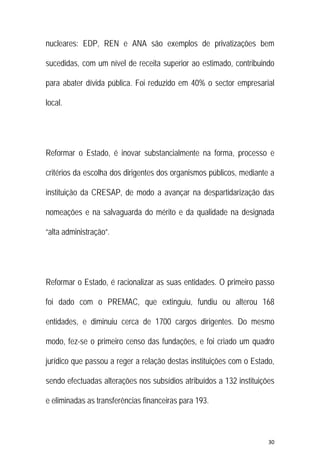30 
 
nucleares: EDP, REN e ANA são exemplos de privatizações bem
sucedidas, com um nível de receita superior ao estimado, contribuindo
para abater dívida pública. Foi reduzido em 40% o sector empresarial
local.
Reformar o Estado, é inovar substancialmente na forma, processo e
critérios da escolha dos dirigentes dos organismos públicos, mediante a
instituição da CRESAP, de modo a avançar na despartidarização das
nomeações e na salvaguarda do mérito e da qualidade na designada
“alta administração”.
Reformar o Estado, é racionalizar as suas entidades. O primeiro passo
foi dado com o PREMAC, que extinguiu, fundiu ou alterou 168
entidades, e diminuiu cerca de 1700 cargos dirigentes. Do mesmo
modo, fez-se o primeiro censo das fundações, e foi criado um quadro
jurídico que passou a reger a relação destas instituições com o Estado,
sendo efectuadas alterações nos subsídios atribuídos a 132 instituições
e eliminadas as transferências financeiras para 193.
 
