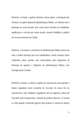 31 
 
Reformar o Estado, é ganhar eficiência. Nesse plano, a introdução das
40 horas no regime laboral da Administração Pública, em sintonia com o
praticado no sector privado, bem como novas fórmulas de mobilidade,
qualificação e rescisão por mútuo acordo, visaram flexibilizar a política
de recursos humanos do Estado.
Reformar, é incentivar a excelência na Administração Pública através de
mais e melhor formação aos seus trabalhadores. Neste contexto, foram
celebrados vários acordos com universidades para programas de
formação de quadros e dirigentes da Administração Pública, sem
encargos para o Estado.
Reformar o Estado, é reforçar a política de concorrência, para garantir a
função reguladora numa economia de mercado. As novas leis da
concorrência e das entidades reguladoras têm um objectivo: defesa de
mercados mais transparentes, restrição de práticas abusivas. O mesmo
se refira quanto à definição legal de boas práticas e sanção de abusos
 