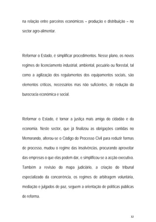 32 
 
na relação entre parceiros económicos – produção e distribuição – no
sector agro-alimentar.
Reformar o Estado, é simplificar procedimentos. Nesse plano, os novos
regimes de licenciamento industrial, ambiental, pecuário ou florestal, tal
como a agilização dos regulamentos dos equipamentos sociais, são
elementos críticos, necessários mas não suficientes, de redução da
burocracia económica e social.
Reformar o Estado, é tornar a justiça mais amiga do cidadão e da
economia. Neste sector, que já finalizou as obrigações contidas no
Memorando, alterou-se o Código do Processo Civil para reduzir formas
de processo, mudou o regime das insolvências, procurando aproveitar
das empresas o que elas podem dar, e simplificou-se a acção executiva.
Também a revisão do mapa judiciário, a criação do tribunal
especializado da concorrência, os regimes de arbitragem voluntária,
mediação e julgados de paz, seguem a orientação de políticas públicas
de reforma.
 