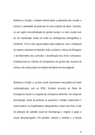 33 
 
Reformar o Estado, é também democratizar a autonomia das escolas e
reforçar a autoridade do professor no novo estatuto do aluno. Concluíu-
se um regime descentralizado de gestão escolar e a rede escolar teve
de ser reordenada, tendo em conta as contingências demográficas e
territoriais. Fez-se uma opção pública pela exigência, com a instituição
de exames nacionais no final dos ciclos escolares, reforço do Português
e da Matemática nos currículos e densificação nas metas curriculares.
Estabeleceram-se critérios de transparência na gestão dos recursos da
ciência e de maior justiça no estatuto do bolseiro de investigação.
Reformar o Estado, é, na área social, desenvolver uma política de maior
contratualização com as IPSS. Destinar recursos ao Plano de
Emergência Social e à resposta da emergência alimentar. Em tempo de
desemprego, incluir na proteção os pequenos e médios empresários e
comerciantes e os trabalhadores independentes, tornar mais forte a rede
de proteção do subsídio social de desemprego e majorar o apoio a
casais desempregados. Em paralelo, reforçar o controlo e a função
 
