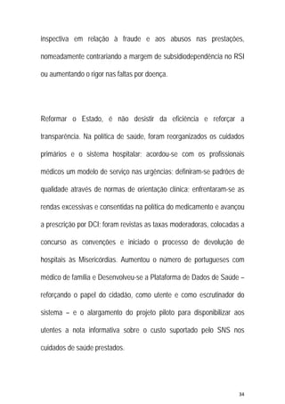 34 
 
inspectiva em relação à fraude e aos abusos nas prestações,
nomeadamente contrariando a margem de subsidiodependência no RSI
ou aumentando o rigor nas faltas por doença.
Reformar o Estado, é não desistir da eficiência e reforçar a
transparência. Na política de saúde, foram reorganizados os cuidados
primários e o sistema hospitalar; acordou-se com os profissionais
médicos um modelo de serviço nas urgências; definiram-se padrões de
qualidade através de normas de orientação clínica; enfrentaram-se as
rendas excessivas e consentidas na política do medicamento e avançou
a prescrição por DCI; foram revistas as taxas moderadoras, colocadas a
concurso as convenções e iniciado o processo de devolução de
hospitais às Misericórdias. Aumentou o número de portugueses com
médico de família e Desenvolveu-se a Plataforma de Dados de Saúde –
reforçando o papel do cidadão, como utente e como escrutinador do
sistema – e o alargamento do projeto piloto para disponibilizar aos
utentes a nota informativa sobre o custo suportado pelo SNS nos
cuidados de saúde prestados.
 
