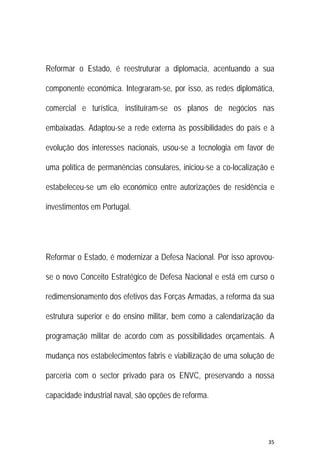 35 
 
Reformar o Estado, é reestruturar a diplomacia, acentuando a sua
componente económica. Integraram-se, por isso, as redes diplomática,
comercial e turística, instituíram-se os planos de negócios nas
embaixadas. Adaptou-se a rede externa às possibilidades do país e à
evolução dos interesses nacionais, usou-se a tecnologia em favor de
uma política de permanências consulares, iniciou-se a co-localização e
estabeleceu-se um elo económico entre autorizações de residência e
investimentos em Portugal.
Reformar o Estado, é modernizar a Defesa Nacional. Por isso aprovou-
se o novo Conceito Estratégico de Defesa Nacional e está em curso o
redimensionamento dos efetivos das Forças Armadas, a reforma da sua
estrutura superior e do ensino militar, bem como a calendarização da
programação militar de acordo com as possibilidades orçamentais. A
mudança nos estabelecimentos fabris e viabilização de uma solução de
parceria com o sector privado para os ENVC, preservando a nossa
capacidade industrial naval, são opções de reforma.
 