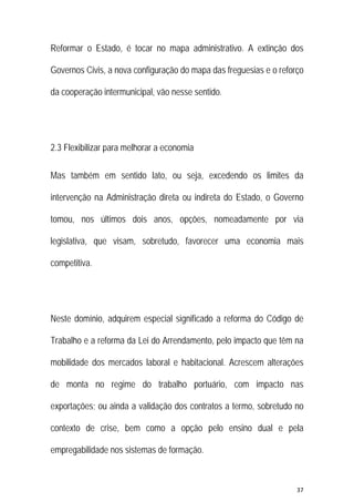 37 
 
Reformar o Estado, é tocar no mapa administrativo. A extinção dos
Governos Civis, a nova configuração do mapa das freguesias e o reforço
da cooperação intermunicipal, vão nesse sentido.
2.3 Flexibilizar para melhorar a economia
Mas também em sentido lato, ou seja, excedendo os limites da
intervenção na Administração direta ou indireta do Estado, o Governo
tomou, nos últimos dois anos, opções, nomeadamente por via
legislativa, que visam, sobretudo, favorecer uma economia mais
competitiva.
Neste domínio, adquirem especial significado a reforma do Código de
Trabalho e a reforma da Lei do Arrendamento, pelo impacto que têm na
mobilidade dos mercados laboral e habitacional. Acrescem alterações
de monta no regime do trabalho portuário, com impacto nas
exportações; ou ainda a validação dos contratos a termo, sobretudo no
contexto de crise, bem como a opção pelo ensino dual e pela
empregabilidade nos sistemas de formação.
 