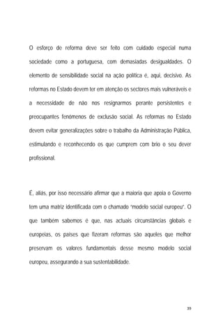 39 
 
O esforço de reforma deve ser feito com cuidado especial numa
sociedade como a portuguesa, com demasiadas desigualdades. O
elemento de sensibilidade social na ação política é, aqui, decisivo. As
reformas no Estado devem ter em atenção os sectores mais vulneráveis e
a necessidade de não nos resignarmos perante persistentes e
preocupantes fenómenos de exclusão social. As reformas no Estado
devem evitar generalizações sobre o trabalho da Administração Pública,
estimulando e reconhecendo os que cumprem com brio o seu dever
profissional.
É, aliás, por isso necessário afirmar que a maioria que apoia o Governo
tem uma matriz identificada com o chamado “modelo social europeu”. O
que também sabemos é que, nas actuais circunstâncias globais e
europeias, os países que fizeram reformas são aqueles que melhor
preservam os valores fundamentais desse mesmo modelo social
europeu, assegurando a sua sustentabilidade.
 
