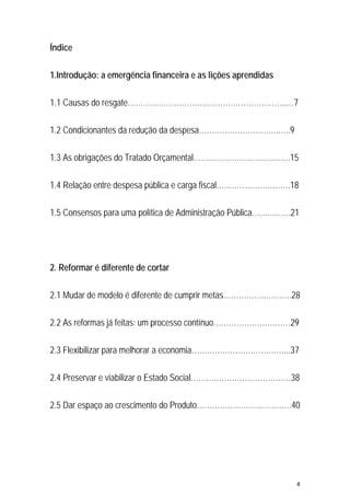 4 
 
Índice
1.Introdução: a emergência financeira e as lições aprendidas
1.1 Causas do resgate……………………………………………………..…7
1.2 Condicionantes da redução da despesa………………………….…..9
1.3 As obrigações do Tratado Orçamental………………………….…….15
1.4 Relação entre despesa pública e carga fiscal……………….……….18
1.5 Consensos para uma política de Administração Pública……………21
2. Reformar é diferente de cortar
2.1 Mudar de modelo é diferente de cumprir metas……………..……….28
2.2 As reformas já feitas: um processo contínuo…………………………29
2.3 Flexibilizar para melhorar a economia………………………………...37
2.4 Preservar e viabilizar o Estado Social…………………………………38
2.5 Dar espaço ao crescimento do Produto……………………………….40
 