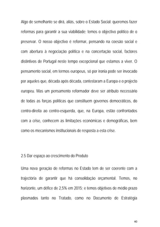 40 
 
Algo de semelhante se dirá, aliás, sobre o Estado Social: queremos fazer
reformas para garantir a sua viabilidade; temos o objectivo político de o
preservar. O nosso objectivo é reformar, pensando na coesão social e
com abertura à negociação política e na concertação social, factores
distintivos de Portugal neste tempo excepcional que estamos a viver. O
pensamento social, em termos europeus, só por ironia pode ser invocado
por aqueles que, década após década, contestaram a Europa e o projecto
europeu. Mas um pensamento reformador deve ser atributo necessário
de todas as forças políticas que constituem governos democráticos, do
centro-direita ao centro-esquerda, que, na Europa, estão confrontados
com a crise, conhecem as limitações económicas e demográficas, bem
como os mecanismos institucionais de resposta a esta crise.
2.5 Dar espaço ao crescimento do Produto
Uma nova geração de reformas no Estado tem de ser coerente com a
trajectória de garantir que há consolidação orçamental. Temos, no
horizonte, um défice de 2,5% em 2015; e temos objetivos de médio prazo
plasmados tanto no Tratado, como no Documento de Estratégia
 